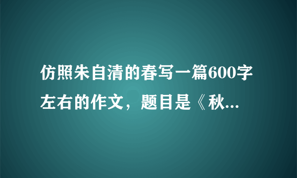 仿照朱自清的春写一篇600字左右的作文，题目是《秋》，开头结尾必须得仿，中间不要每一句都仿照春那样