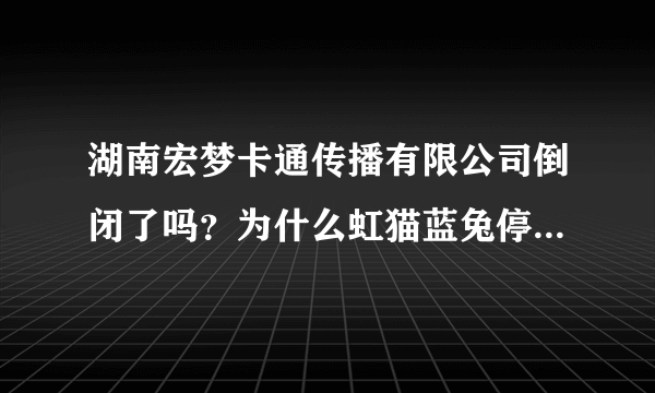 湖南宏梦卡通传播有限公司倒闭了吗？为什么虹猫蓝兔停播了？？？