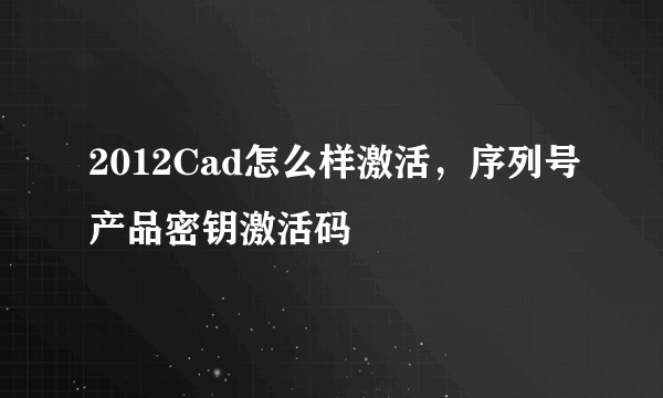 2012Cad怎么样激活，序列号产品密钥激活码