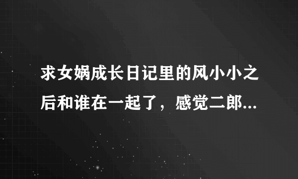 求女娲成长日记里的风小小之后和谁在一起了，感觉二郎神才是主角啊，怎么突然冒出来一个伏羲。