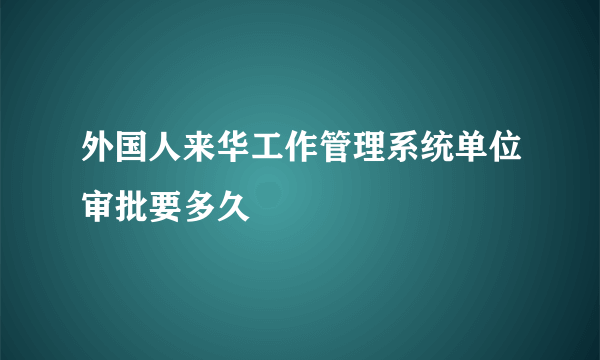 外国人来华工作管理系统单位审批要多久