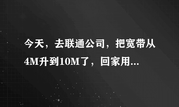 今天，去联通公司，把宽带从4M升到10M了，回家用360宽带测速器试了下，下载速度在445kb/秒，带宽在3M~4M间