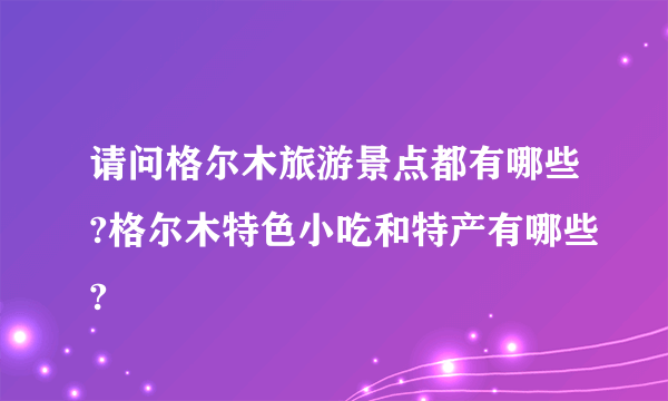 请问格尔木旅游景点都有哪些?格尔木特色小吃和特产有哪些?