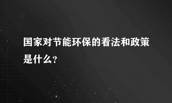 国家对节能环保的看法和政策是什么？