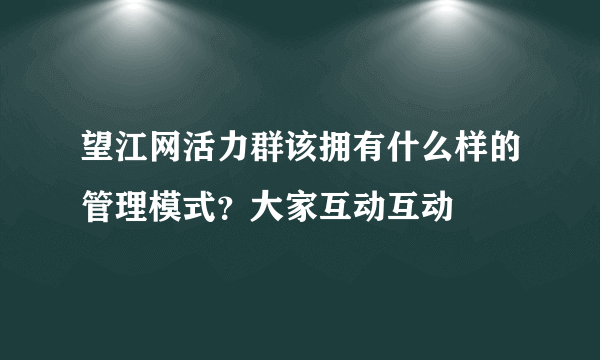 望江网活力群该拥有什么样的管理模式？大家互动互动