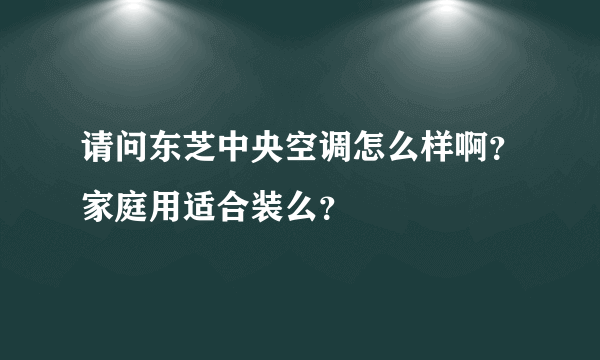 请问东芝中央空调怎么样啊？家庭用适合装么？