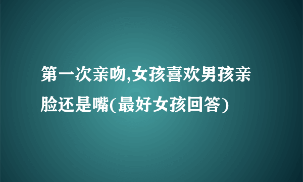 第一次亲吻,女孩喜欢男孩亲脸还是嘴(最好女孩回答)