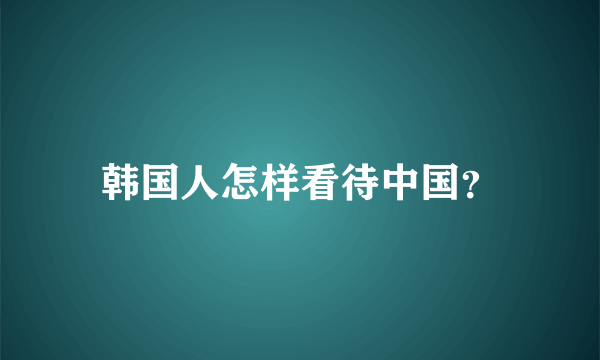 韩国人怎样看待中国？