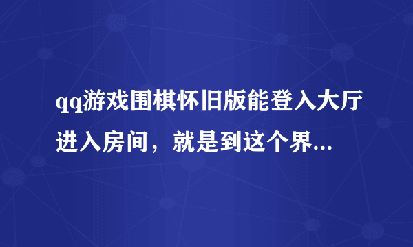 qq游戏围棋怀旧版能登入大厅进入房间，就是到这个界面就下不去了。这是什么问题啊。也没有任何提示。