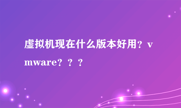 虚拟机现在什么版本好用？vmware？？？