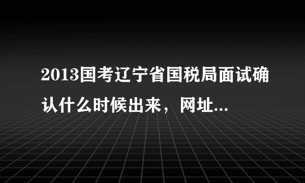 2013国考辽宁省国税局面试确认什么时候出来，网址是多少，有谁知道啊，谢谢