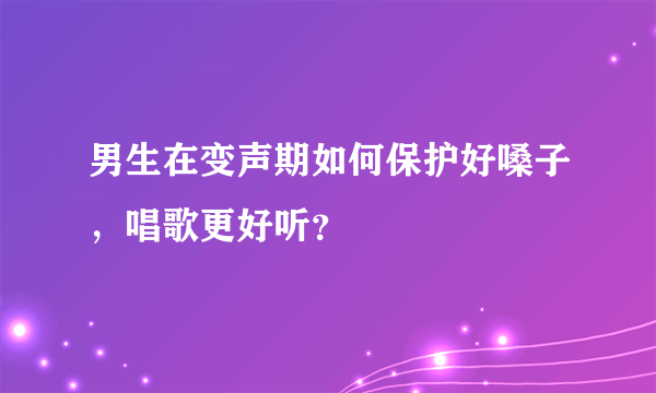 男生在变声期如何保护好嗓子，唱歌更好听？