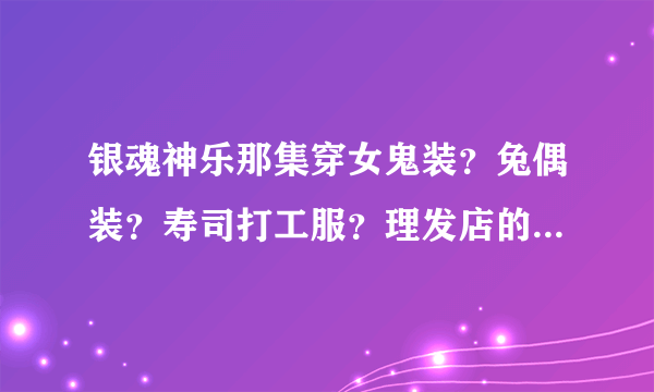 银魂神乐那集穿女鬼装？兔偶装？寿司打工服？理发店的服装？告诉我集数呵呵~嘿嘿