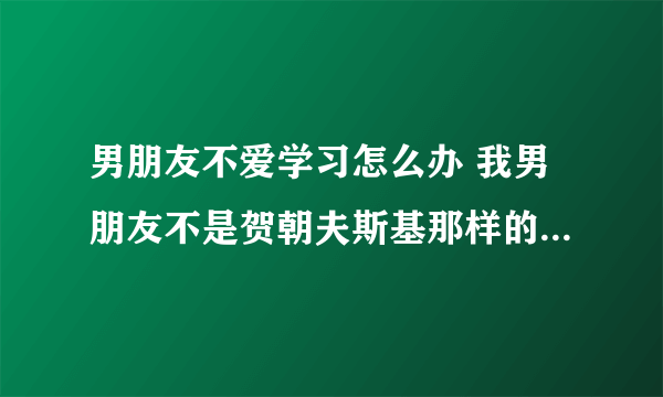 男朋友不爱学习怎么办 我男朋友不是贺朝夫斯基那样的优秀人才，也不是小朋友那样的学霸，真的学渣……