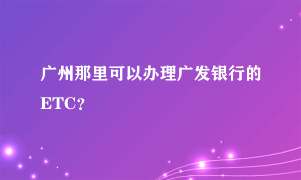 广州那里可以办理广发银行的ETC？