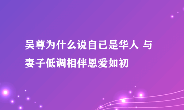 吴尊为什么说自己是华人 与妻子低调相伴恩爱如初