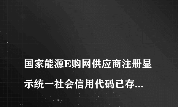 
国家能源E购网供应商注册显示统一社会信用代码已存在,不能重复注册
