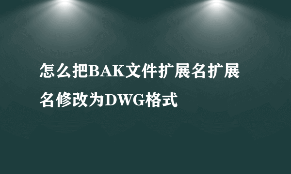 怎么把BAK文件扩展名扩展名修改为DWG格式