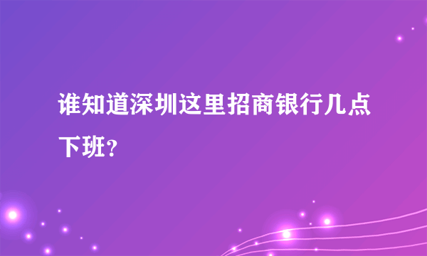 谁知道深圳这里招商银行几点下班？