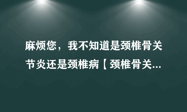 麻烦您，我不知道是颈椎骨关节炎还是颈椎病【颈椎骨关节炎/颈椎病?】