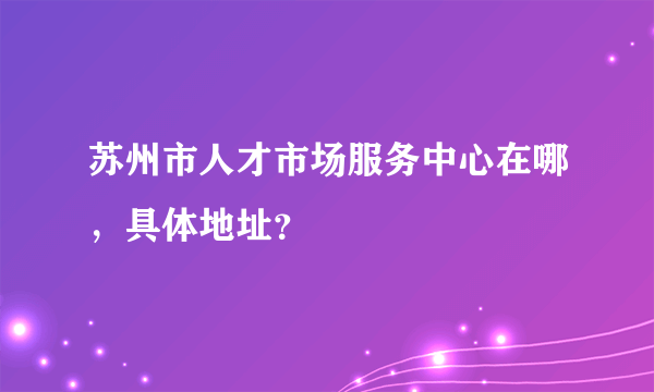 苏州市人才市场服务中心在哪，具体地址？