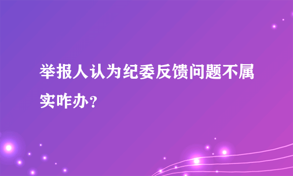 举报人认为纪委反馈问题不属实咋办？