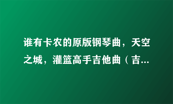 谁有卡农的原版钢琴曲，天空之城，灌篮高手吉他曲（吉他要指弹的，不要光和弦的)