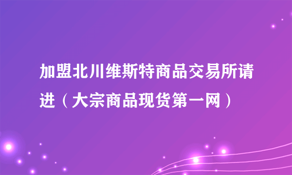 加盟北川维斯特商品交易所请进（大宗商品现货第一网）