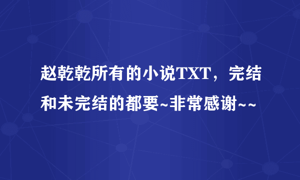 赵乾乾所有的小说TXT，完结和未完结的都要~非常感谢~~