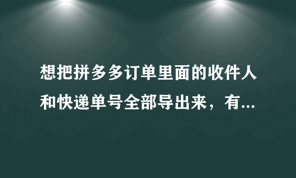 想把拼多多订单里面的收件人和快递单号全部导出来，有没有方法能够实现啊啊？