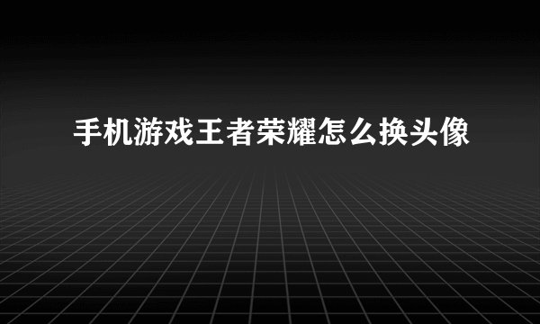 手机游戏王者荣耀怎么换头像