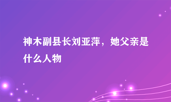 神木副县长刘亚萍，她父亲是什么人物