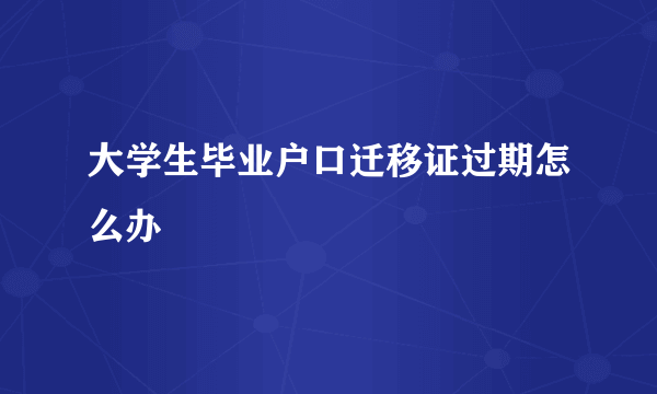 大学生毕业户口迁移证过期怎么办