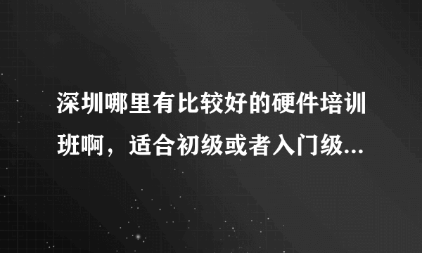 深圳哪里有比较好的硬件培训班啊，适合初级或者入门级的硬件工程师培训班，最好培训知识能全面点