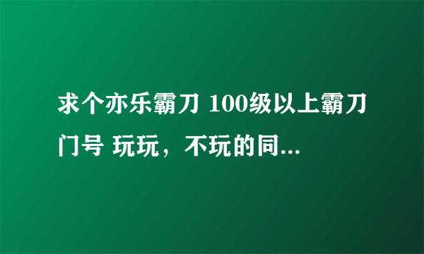 求个亦乐霸刀 100级以上霸刀门号 玩玩，不玩的同学给我个玩玩吧！！