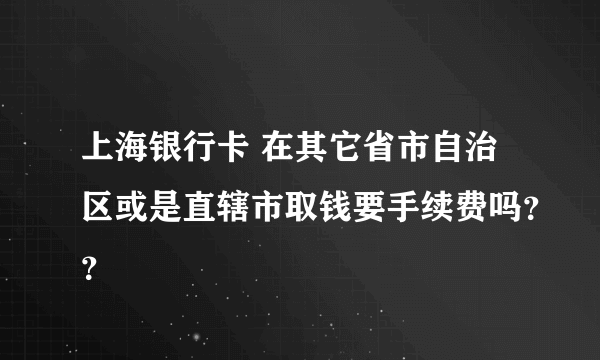 上海银行卡 在其它省市自治区或是直辖市取钱要手续费吗？？