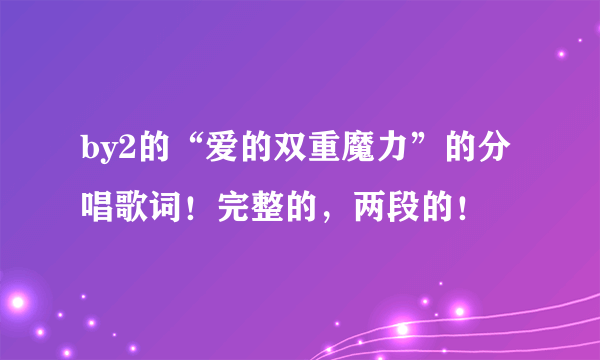 by2的“爱的双重魔力”的分唱歌词！完整的，两段的！