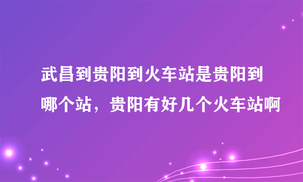 武昌到贵阳到火车站是贵阳到哪个站，贵阳有好几个火车站啊