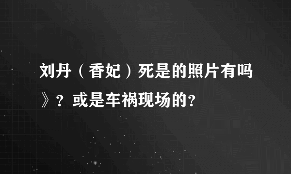 刘丹（香妃）死是的照片有吗》？或是车祸现场的？