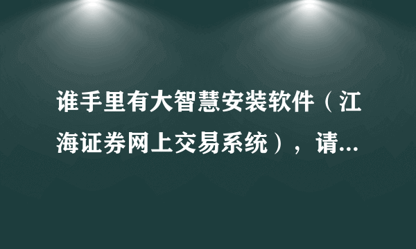 谁手里有大智慧安装软件（江海证券网上交易系统），请帮忙发来一个，不胜感谢！