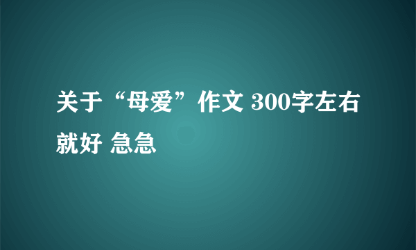 关于“母爱”作文 300字左右就好 急急