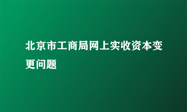 北京市工商局网上实收资本变更问题