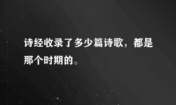 诗经收录了多少篇诗歌，都是那个时期的。