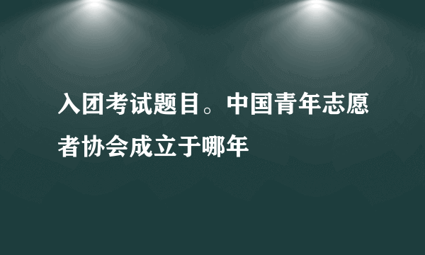 入团考试题目。中国青年志愿者协会成立于哪年