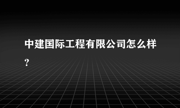 中建国际工程有限公司怎么样？