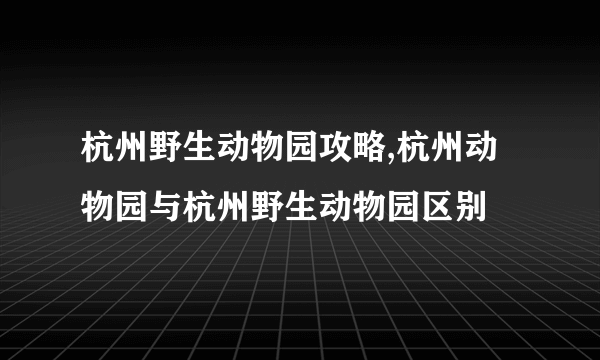 杭州野生动物园攻略,杭州动物园与杭州野生动物园区别