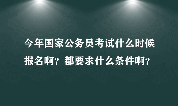 今年国家公务员考试什么时候报名啊？都要求什么条件啊？