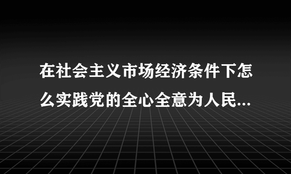 在社会主义市场经济条件下怎么实践党的全心全意为人民服务的宗旨