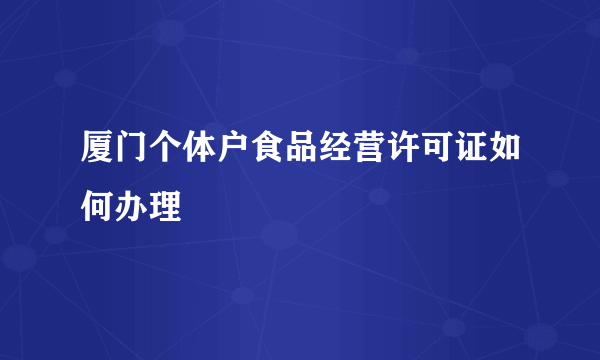 厦门个体户食品经营许可证如何办理