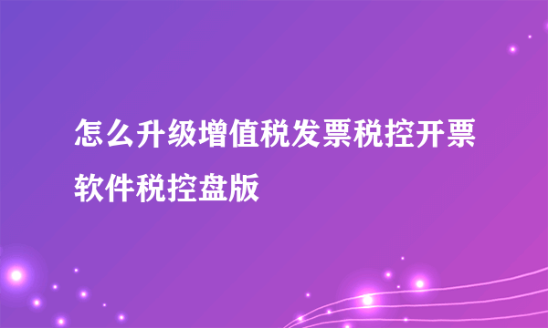 怎么升级增值税发票税控开票软件税控盘版